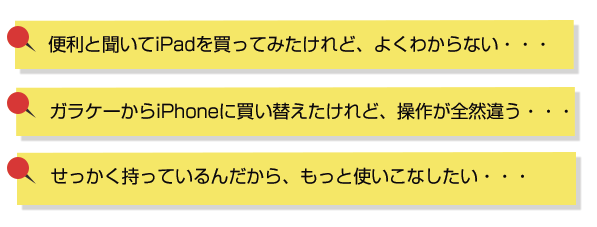 便利と聞いてiPadを買ってみたけれど、よくわからない・・・ガラケーからいPhoneに買い替えたけれど、操作が全然違う・・・せっかく持っているんだから、もっと使いこなしたい・・・