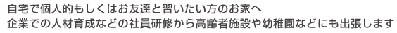 自宅で個人的もしくはお友達と習いたい方へ　企業での人材育成などの社員研修から高齢者施設や幼稚園などにも出張します